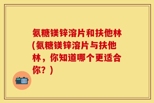 氨糖镁锌溶片和扶他林(氨糖镁锌溶片与扶他林，你知道哪个更适合你？)