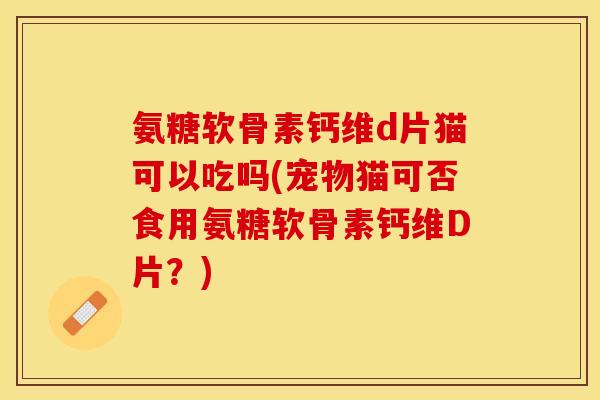 氨糖软骨素钙维d片猫可以吃吗(宠物猫可否食用氨糖软骨素钙维D片？)