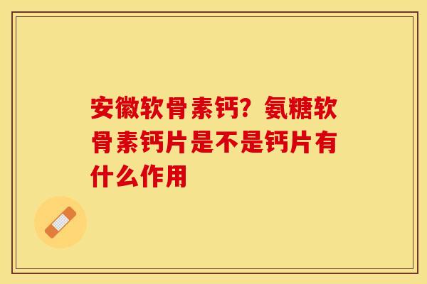 安徽软骨素钙？氨糖软骨素钙片是不是钙片有什么作用