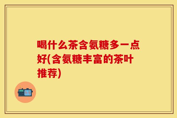 喝什么茶含氨糖多一点好(含氨糖丰富的茶叶推荐)