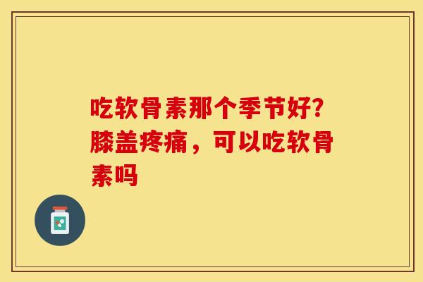 吃软骨素那个季节好？膝盖疼痛，可以吃软骨素吗