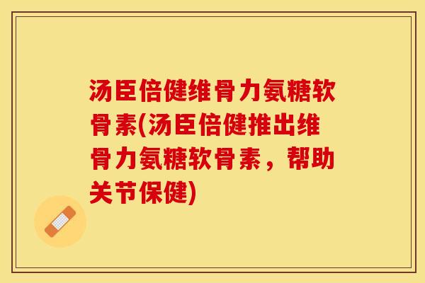 汤臣倍健维骨力氨糖软骨素(汤臣倍健推出维骨力氨糖软骨素，帮助关节保健)