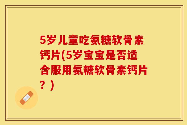 5岁儿童吃氨糖软骨素钙片(5岁宝宝是否适合服用氨糖软骨素钙片？)