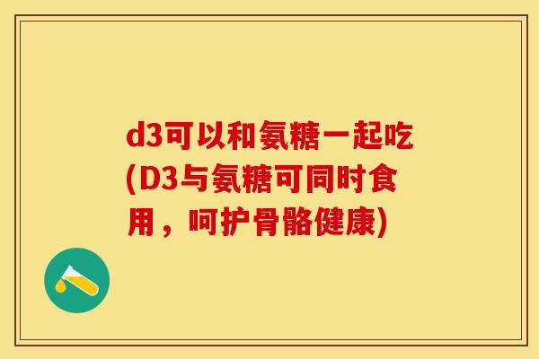 d3可以和氨糖一起吃(D3与氨糖可同时食用，呵护骨骼健康)