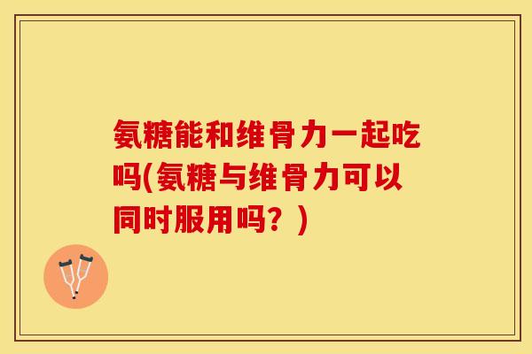 氨糖能和维骨力一起吃吗(氨糖与维骨力可以同时服用吗？)