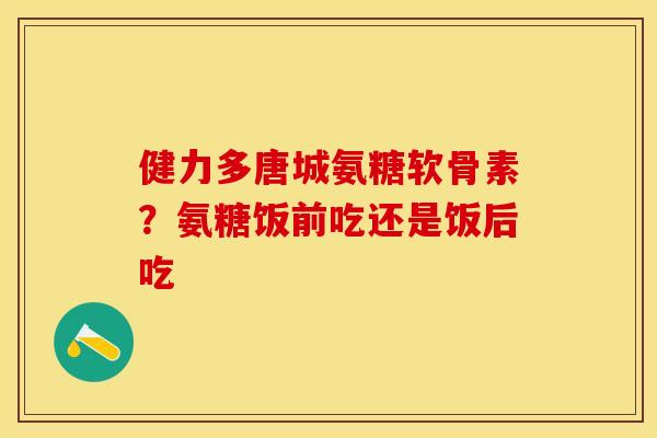 健力多唐城氨糖软骨素？氨糖饭前吃还是饭后吃