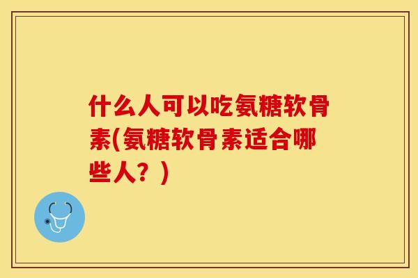什么人可以吃氨糖软骨素(氨糖软骨素适合哪些人？)