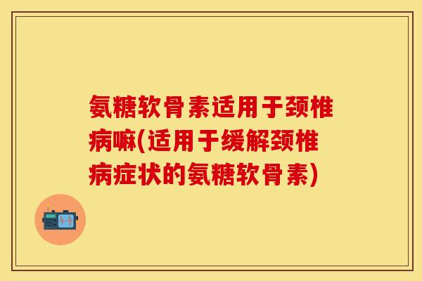 氨糖软骨素适用于颈椎病嘛(适用于缓解颈椎病症状的氨糖软骨素)