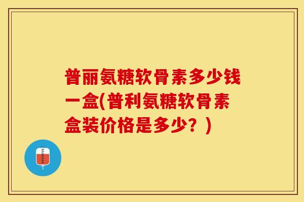 普丽氨糖软骨素多少钱一盒(普利氨糖软骨素盒装价格是多少？)
