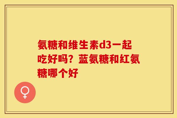 氨糖和维生素d3一起吃好吗？蓝氨糖和红氨糖哪个好