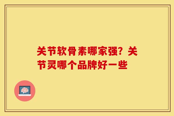 关节软骨素哪家强？关节灵哪个品牌好一些