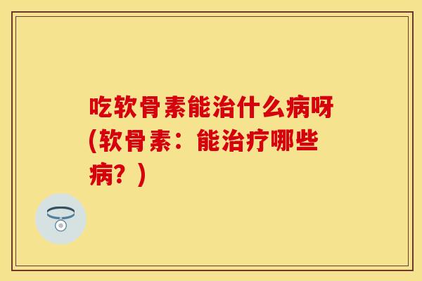 吃软骨素能治什么病呀(软骨素：能治疗哪些病？)
