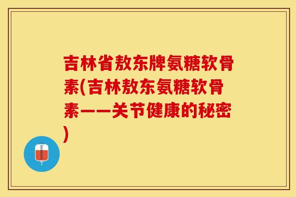 吉林省敖东牌氨糖软骨素(吉林敖东氨糖软骨素——关节健康的秘密)
