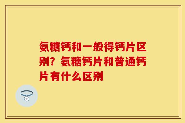 氨糖钙和一般得钙片区别？氨糖钙片和普通钙片有什么区别