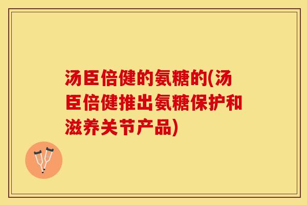 汤臣倍健的氨糖的(汤臣倍健推出氨糖保护和滋养关节产品)