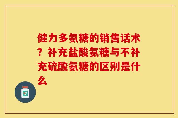 健力多氨糖的销售话术？补充盐酸氨糖与不补充硫酸氨糖的区别是什么