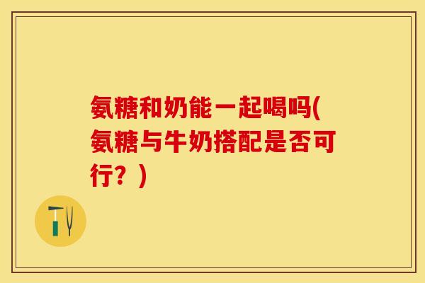 氨糖和奶能一起喝吗(氨糖与牛奶搭配是否可行？)