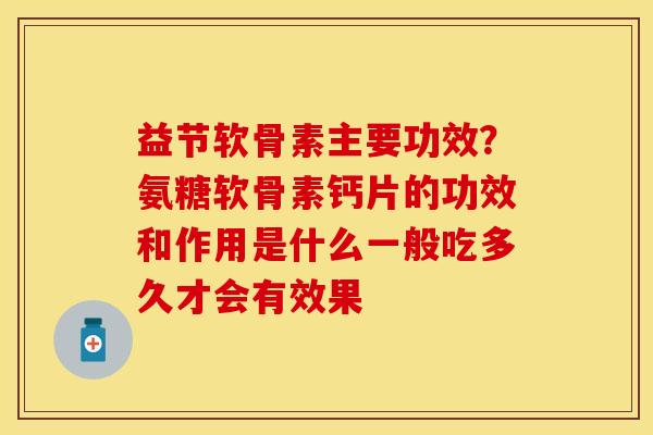 益节软骨素主要功效？氨糖软骨素钙片的功效和作用是什么一般吃多久才会有效果