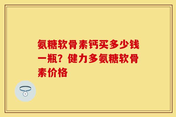 氨糖软骨素钙买多少钱一瓶？健力多氨糖软骨素价格