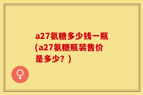 a27氨糖多少钱一瓶(a27氨糖瓶装售价是多少？)