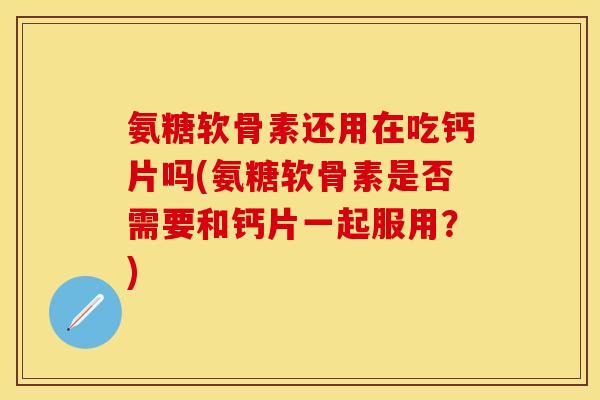 氨糖软骨素还用在吃钙片吗(氨糖软骨素是否需要和钙片一起服用？)