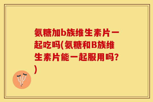 氨糖加b族维生素片一起吃吗(氨糖和B族维生素片能一起服用吗？)