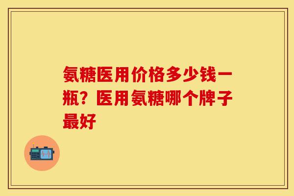 氨糖医用价格多少钱一瓶？医用氨糖哪个牌子最好