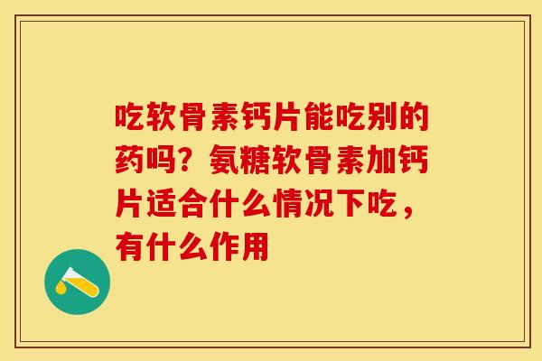吃软骨素钙片能吃别的药吗？氨糖软骨素加钙片适合什么情况下吃，有什么作用