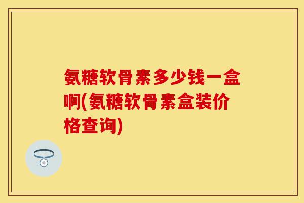 氨糖软骨素多少钱一盒啊(氨糖软骨素盒装价格查询)