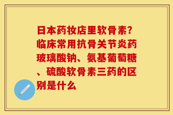 日本药妆店里软骨素？临床常用抗骨关节炎药玻璃酸钠、氨基葡萄糖、硫酸软骨素三药的区别是什么