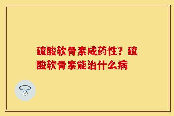 硫酸软骨素成药性？硫酸软骨素能治什么病