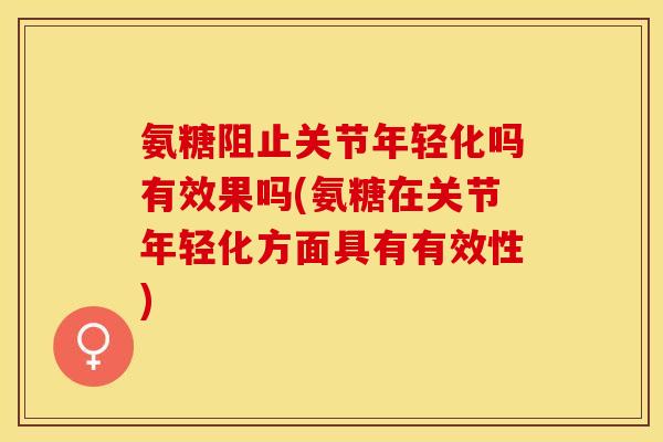 氨糖阻止关节年轻化吗有效果吗(氨糖在关节年轻化方面具有有效性)
