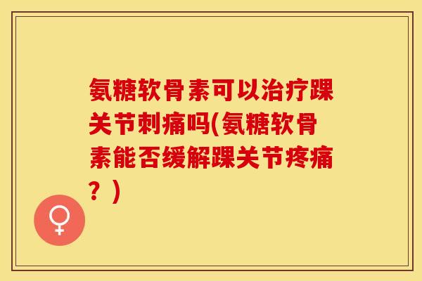 氨糖软骨素可以治疗踝关节刺痛吗(氨糖软骨素能否缓解踝关节疼痛？)