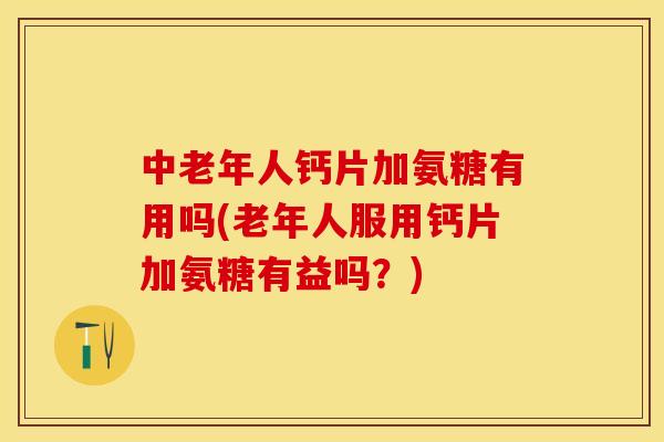 中老年人钙片加氨糖有用吗(老年人服用钙片加氨糖有益吗？)