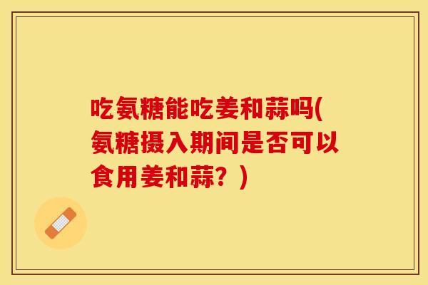 吃氨糖能吃姜和蒜吗(氨糖摄入期间是否可以食用姜和蒜？)