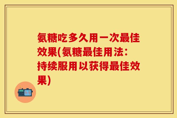 氨糖吃多久用一次最佳效果(氨糖最佳用法：持续服用以获得最佳效果)