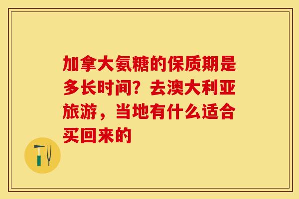 加拿大氨糖的保质期是多长时间？去澳大利亚旅游，当地有什么适合买回来的
