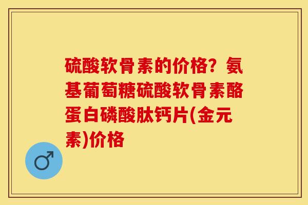 硫酸软骨素的价格？氨基葡萄糖硫酸软骨素酪蛋白磷酸肽钙片(金元素)价格