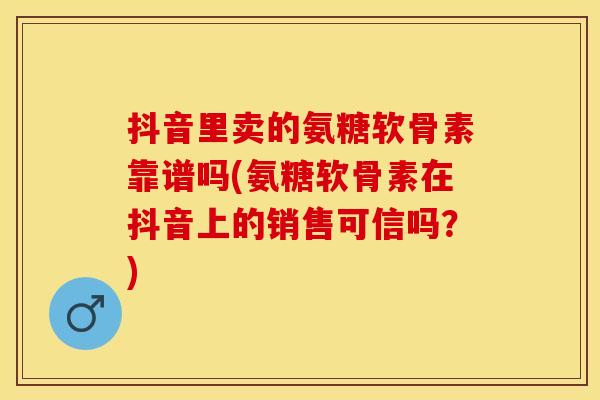 抖音里卖的氨糖软骨素靠谱吗(氨糖软骨素在抖音上的销售可信吗？)