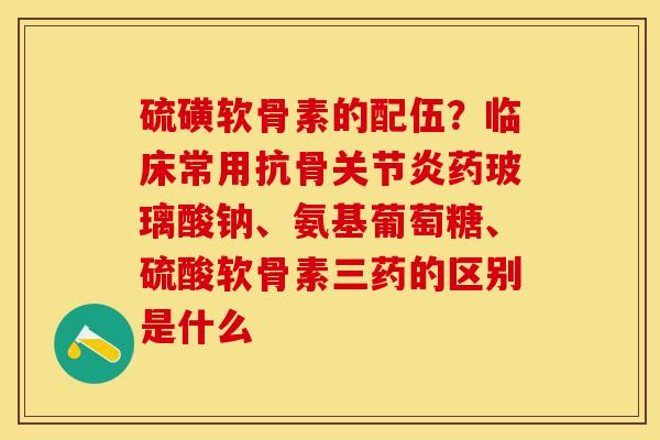 硫磺软骨素的配伍？临床常用抗骨关节炎药玻璃酸钠、氨基葡萄糖、硫酸软骨素三药的区别是什么