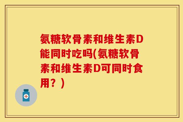 氨糖软骨素和维生素D能同时吃吗(氨糖软骨素和维生素D可同时食用？)