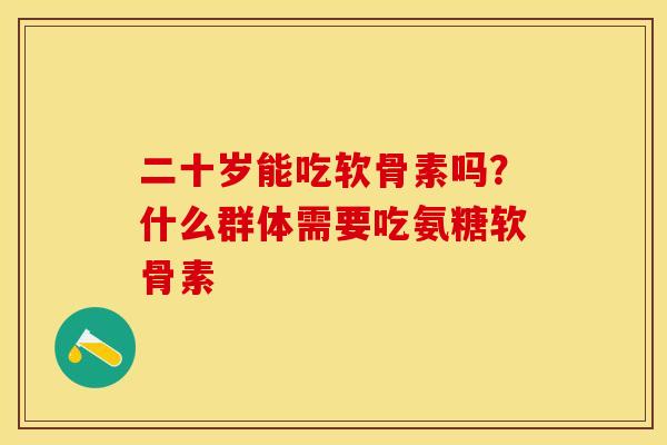 二十岁能吃软骨素吗？什么群体需要吃氨糖软骨素