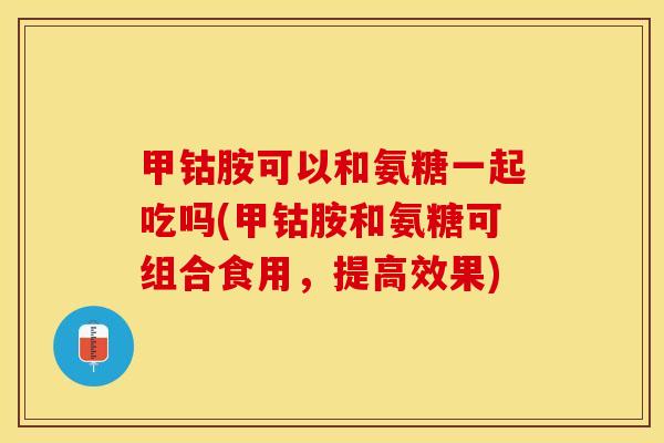 甲钴胺可以和氨糖一起吃吗(甲钴胺和氨糖可组合食用，提高效果)