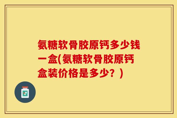 氨糖软骨胶原钙多少钱一盒(氨糖软骨胶原钙盒装价格是多少？)