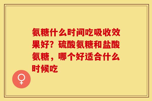 氨糖什么时间吃吸收效果好？硫酸氨糖和盐酸氨糖，哪个好适合什么时候吃