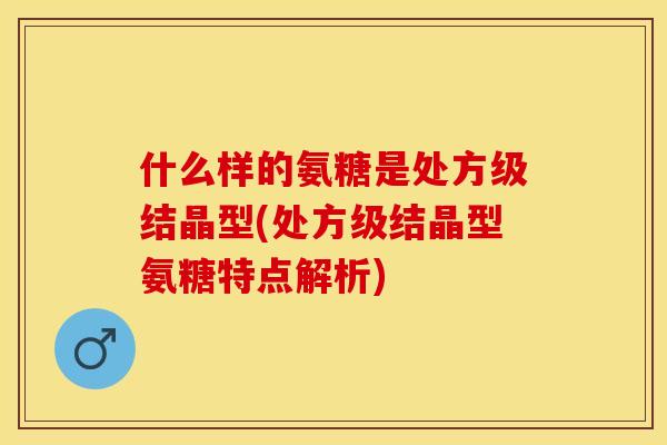 什么样的氨糖是处方级结晶型(处方级结晶型氨糖特点解析)-第1张图片-关节保镖