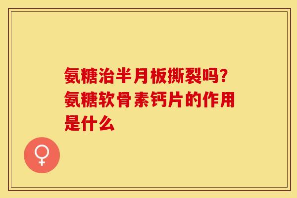 氨糖治半月板撕裂吗？氨糖软骨素钙片的作用是什么