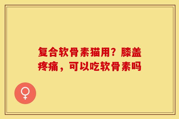 复合软骨素猫用？膝盖疼痛，可以吃软骨素吗