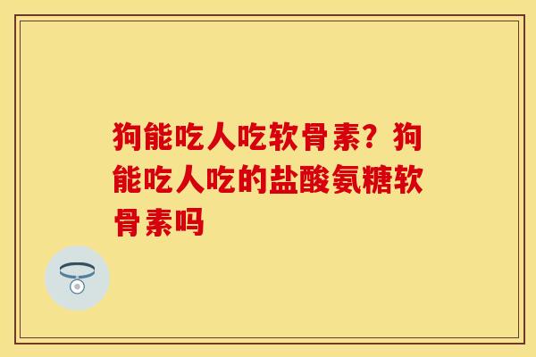 狗能吃人吃软骨素？狗能吃人吃的盐酸氨糖软骨素吗