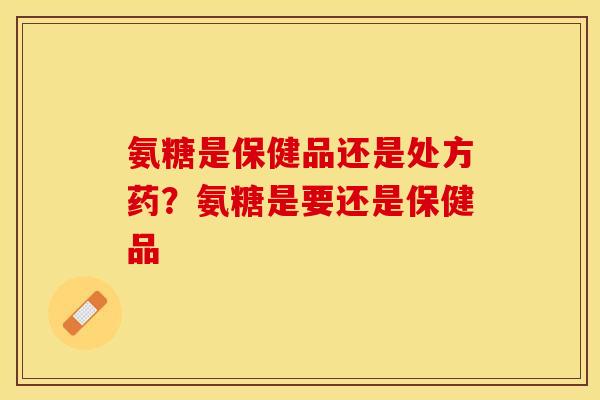 氨糖是保健品还是处方药？氨糖是要还是保健品